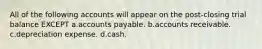 All of the following accounts will appear on the post-closing trial balance EXCEPT a.accounts payable. b.accounts receivable. c.depreciation expense. d.cash.