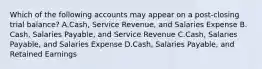 Which of the following accounts may appear on a​ post-closing trial​ balance? A.Cash, Service​ Revenue, and Salaries Expense B.​Cash, Salaries​ Payable, and Service Revenue C.​Cash, Salaries​ Payable, and Salaries Expense D.​Cash, Salaries​ Payable, and Retained Earnings