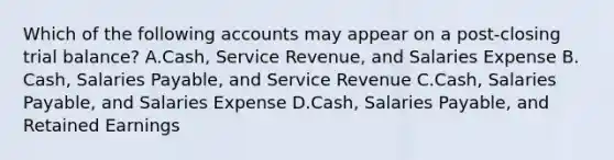 Which of the following accounts may appear on a​ post-closing trial​ balance? A.Cash, Service​ Revenue, and Salaries Expense B.​Cash, Salaries​ Payable, and Service Revenue C.​Cash, Salaries​ Payable, and Salaries Expense D.​Cash, Salaries​ Payable, and Retained Earnings