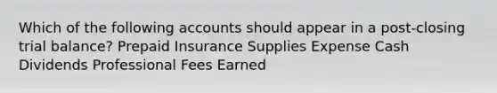 Which of the following accounts should appear in a post-closing trial balance? Prepaid Insurance Supplies Expense Cash Dividends Professional Fees Earned