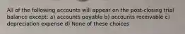 All of the following accounts will appear on the post-closing trial balance except: a) accounts payable b) accounts receivable c) depreciation expense d) None of these choices