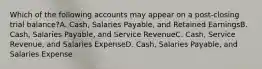 Which of the following accounts may appear on a post-closing trial balance?A. Cash, Salaries Payable, and Retained EarningsB. Cash, Salaries Payable, and Service RevenueC. Cash, Service Revenue, and Salaries ExpenseD. Cash, Salaries Payable, and Salaries Expense