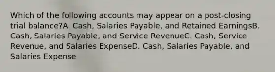 Which of the following accounts may appear on a post-closing trial balance?A. Cash, Salaries Payable, and Retained EarningsB. Cash, Salaries Payable, and Service RevenueC. Cash, Service Revenue, and Salaries ExpenseD. Cash, Salaries Payable, and Salaries Expense