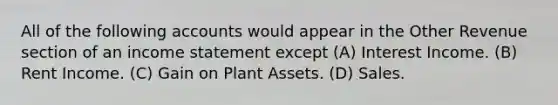 All of the following accounts would appear in the Other Revenue section of an income statement except (A) Interest Income. (B) Rent Income. (C) Gain on Plant Assets. (D) Sales.