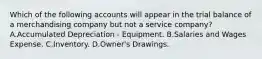 Which of the following accounts will appear in the trial balance of a merchandising company but not a service company? A.Accumulated Depreciation - Equipment. B.Salaries and Wages Expense. C.Inventory. D.Owner's Drawings.