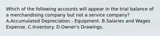 Which of the following accounts will appear in the trial balance of a merchandising company but not a service company? A.Accumulated Depreciation - Equipment. B.Salaries and Wages Expense. C.Inventory. D.Owner's Drawings.