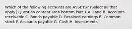 Which of the following accounts are​ ASSETS? ​(Select all that​ apply.) Question content area bottom Part 1 A. Land B. Accounts receivable C. Bonds payable D. Retained earnings E. Common stock F. Accounts payable G. Cash H. Investments