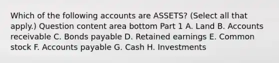 Which of the following accounts are​ ASSETS? ​(Select all that​ apply.) Question content area bottom Part 1 A. Land B. Accounts receivable C. Bonds payable D. Retained earnings E. Common stock F. Accounts payable G. Cash H. Investments