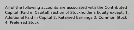 All of the following accounts are associated with the Contributed Capital (Paid-in Capital) section of Stockholder's Equity except: 1. Additional Paid-in Capital 2. Retained Earnings 3. Common Stock 4. Preferred Stock