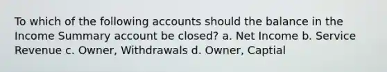 To which of the following accounts should the balance in the Income Summary account be closed? a. Net Income b. Service Revenue c. Owner, Withdrawals d. Owner, Captial