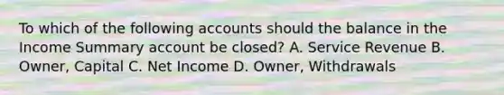 To which of the following accounts should the balance in the Income Summary account be closed? A. Service Revenue B. Owner, Capital C. Net Income D. Owner, Withdrawals