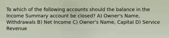 To which of the following accounts should the balance in the Income Summary account be closed? A) Owner's Name, Withdrawals B) Net Income C) Owner's Name, Capital D) Service Revenue