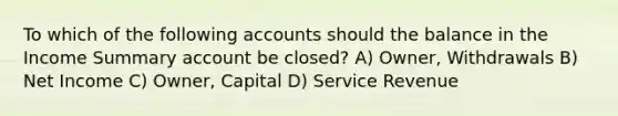 To which of the following accounts should the balance in the Income Summary account be closed? A) Owner, Withdrawals B) Net Income C) Owner, Capital D) Service Revenue