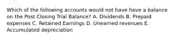 Which of the following accounts would not have have a balance on the Post Closing Trial Balance? A. Dividends B. Prepaid expenses C. Retained Earnings D. Unearned revenues E. Accumulated depreciation