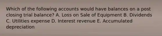 Which of the following accounts would have balances on a post closing trial balance? A. Loss on Sale of Equipment B. Dividends C. Utilities expense D. Interest revenue E. Accumulated depreciation