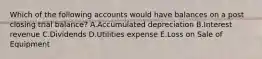 Which of the following accounts would have balances on a post closing trial balance? A.Accumulated depreciation B.Interest revenue C.Dividends D.Utilities expense E.Loss on Sale of Equipment