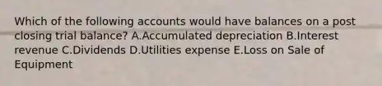 Which of the following accounts would have balances on a post closing trial balance? A.Accumulated depreciation B.Interest revenue C.Dividends D.Utilities expense E.Loss on Sale of Equipment