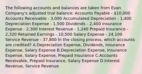 The following accounts and balances are taken from Evan​ Company's adjusted trial​ balance: Accounts Payable - 10,000 Accounts Receivable - ​3,000 Accumulated Depreciation - 1,400 Depreciation Expense - 1,500 Dividends - 2,400 Insurance Expense - 2,300 Interest Revenue - 1,240 Prepaid Insurance - 2,320 Retained Earnings - 10,500 Salary Expense - 24,100 Service Revenue - 37,800 In the closing​ process, which accounts are​ credited? A.Depreciation​ Expense, Dividends, Insurance​ Expense, Salary Expense B.Depreciation​ Expense, Insurance​ Expense, Salary​ Expense, Prepaid Insurance C.Accounts​ Receivable, Prepaid​ Insurance, Salary Expense D.Interest​ Revenue, Service Revenue