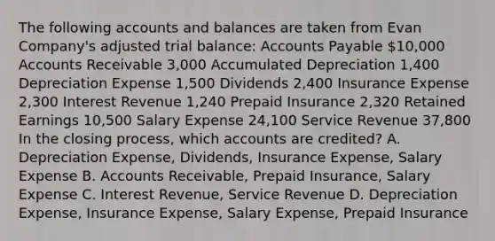 The following accounts and balances are taken from Evan​ Company's adjusted trial​ balance: Accounts Payable ​10,000 Accounts Receivable ​3,000 Accumulated Depreciation ​1,400 Depreciation Expense ​1,500 Dividends ​2,400 Insurance Expense ​2,300 Interest Revenue ​1,240 Prepaid Insurance ​2,320 Retained Earnings ​10,500 Salary Expense ​24,100 Service Revenue ​37,800 In the closing​ process, which accounts are​ credited? A. Depreciation​ Expense, Dividends, Insurance​ Expense, Salary Expense B. Accounts​ Receivable, Prepaid​ Insurance, Salary Expense C. Interest​ Revenue, Service Revenue D. Depreciation​ Expense, Insurance​ Expense, Salary​ Expense, Prepaid Insurance