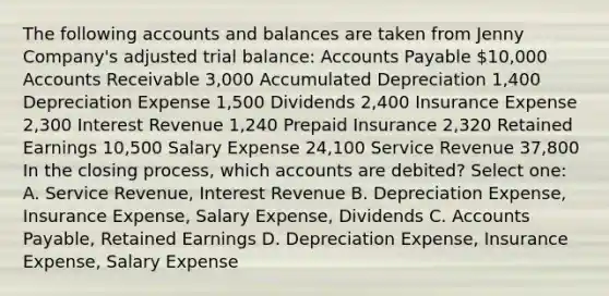 The following accounts and balances are taken from Jenny Company's adjusted trial balance: Accounts Payable 10,000 Accounts Receivable 3,000 Accumulated Depreciation 1,400 Depreciation Expense 1,500 Dividends 2,400 Insurance Expense 2,300 Interest Revenue 1,240 Prepaid Insurance 2,320 Retained Earnings 10,500 Salary Expense 24,100 Service Revenue 37,800 In the closing process, which accounts are debited? Select one: A. Service Revenue, Interest Revenue B. Depreciation Expense, Insurance Expense, Salary Expense, Dividends C. Accounts Payable, Retained Earnings D. Depreciation Expense, Insurance Expense, Salary Expense