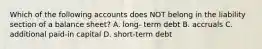 Which of the following accounts does NOT belong in the liability section of a balance sheet? A. long- term debt B. accruals C. additional paid-in capital D. short-term debt