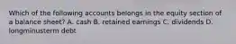 Which of the following accounts belongs in the equity section of a balance​ sheet? A. cash B. retained earnings C. dividends D. longminusterm debt