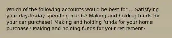 Which of the following accounts would be best for ... Satisfying your day-to-day spending needs? Making and holding funds for your car purchase? Making and holding funds for your home purchase? Making and holding funds for your retirement?