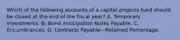 Which of the following accounts of a capital projects fund should be closed at the end of the fiscal year? A. Temporary Investments. B. Bond Anticipation Notes Payable. C. Encumbrances. D. Contracts Payable—Retained Percentage.