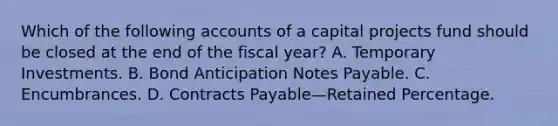 Which of the following accounts of a capital projects fund should be closed at the end of the fiscal year? A. Temporary Investments. B. Bond Anticipation Notes Payable. C. Encumbrances. D. Contracts Payable—Retained Percentage.