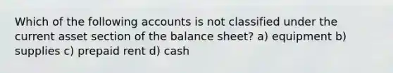 Which of the following accounts is not classified under the current asset section of the balance sheet? a) equipment b) supplies c) prepaid rent d) cash