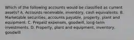 Which of the following accounts would be classified as current assets? A. Accounts receivable, inventory, cash equivalents. B. Marketable securities, accounts payable, property, plant and equipment. C. Prepaid expenses, goodwill, long-term investments. D. Property, plant and equipment, inventory, goodwill