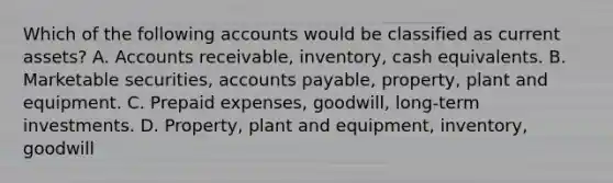 Which of the following accounts would be classified as current assets? A. Accounts receivable, inventory, cash equivalents. B. Marketable securities, accounts payable, property, plant and equipment. C. Prepaid expenses, goodwill, long-term investments. D. Property, plant and equipment, inventory, goodwill