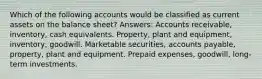 Which of the following accounts would be classified as current assets on the balance sheet? Answers: Accounts receivable, inventory, cash equivalents. Property, plant and equipment, inventory, goodwill. Marketable securities, accounts payable, property, plant and equipment. Prepaid expenses, goodwill, long-term investments.