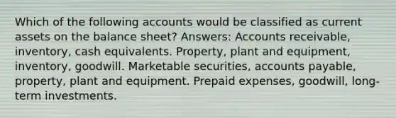 Which of the following accounts would be classified as current assets on the balance sheet? Answers: Accounts receivable, inventory, cash equivalents. Property, plant and equipment, inventory, goodwill. Marketable securities, accounts payable, property, plant and equipment. Prepaid expenses, goodwill, long-term investments.