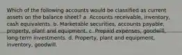 Which of the following accounts would be classified as current assets on the balance sheet? a. Accounts receivable, inventory, cash equivalents. b. Marketable securities, accounts payable, property, plant and equipment. c. Prepaid expenses, goodwill, long-term investments. d. Property, plant and equipment, inventory, goodwill.