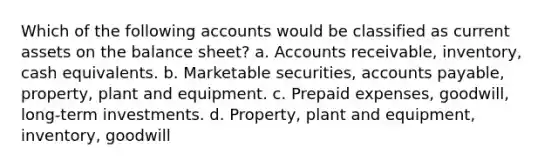 Which of the following accounts would be classified as current assets on the balance sheet? a. Accounts receivable, inventory, cash equivalents. b. Marketable securities, accounts payable, property, plant and equipment. c. Prepaid expenses, goodwill, long-term investments. d. Property, plant and equipment, inventory, goodwill