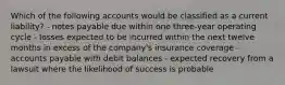 Which of the following accounts would be classified as a current liability? - notes payable due within one three-year operating cycle - losses expected to be incurred within the next twelve months in excess of the company's insurance coverage - accounts payable with debit balances - expected recovery from a lawsuit where the likelihood of success is probable