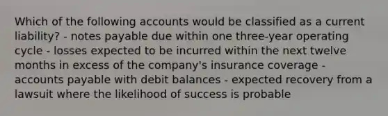 Which of the following accounts would be classified as a current liability? - notes payable due within one three-year operating cycle - losses expected to be incurred within the next twelve months in excess of the company's insurance coverage - accounts payable with debit balances - expected recovery from a lawsuit where the likelihood of success is probable