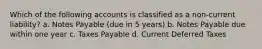 Which of the following accounts is classified as a non-current liability? a. Notes Payable (due in 5 years) b. Notes Payable due within one year c. Taxes Payable d. Current Deferred Taxes