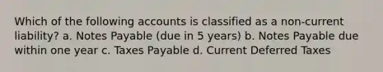 Which of the following accounts is classified as a non-current liability? a. Notes Payable (due in 5 years) b. Notes Payable due within one year c. Taxes Payable d. Current Deferred Taxes