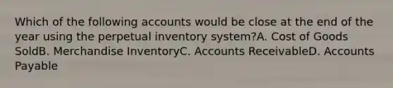 Which of the following accounts would be close at the end of the year using the perpetual inventory system?A. Cost of Goods SoldB. Merchandise InventoryC. Accounts ReceivableD. Accounts Payable