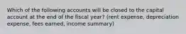 Which of the following accounts will be closed to the capital account at the end of the fiscal year? (rent expense, depreciation expense, fees earned, income summary)