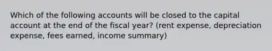 Which of the following accounts will be closed to the capital account at the end of the fiscal year? (rent expense, depreciation expense, fees earned, income summary)