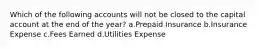 Which of the following accounts will not be closed to the capital account at the end of the year? a.Prepaid Insurance b.Insurance Expense c.Fees Earned d.Utilities Expense