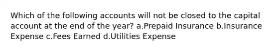 Which of the following accounts will not be closed to the capital account at the end of the year? a.Prepaid Insurance b.Insurance Expense c.Fees Earned d.Utilities Expense