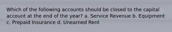 Which of the following accounts should be closed to the capital account at the end of the year? a. Service Revenue b. Equipment c. Prepaid Insurance d. Unearned Rent