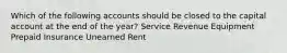 Which of the following accounts should be closed to the capital account at the end of the year? Service Revenue Equipment Prepaid Insurance Unearned Rent