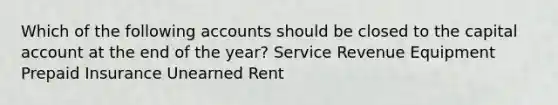 Which of the following accounts should be closed to the capital account at the end of the year? Service Revenue Equipment Prepaid Insurance Unearned Rent