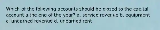 Which of the following accounts should be closed to the capital account a the end of the year? a. service revenue b. equipment c. unearned revenue d. unearned rent