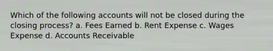 Which of the following accounts will not be closed during the closing process? a. Fees Earned b. Rent Expense c. Wages Expense d. Accounts Receivable